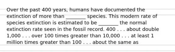 Over the past 400 years, humans have documented the extinction of <a href='https://www.questionai.com/knowledge/keWHlEPx42-more-than' class='anchor-knowledge'>more than</a> ________ species. This modern rate of species extinction is estimated to be ________ the normal extinction rate seen in the fossil record. 400 . . . about double 1,000 . . . over 100 times <a href='https://www.questionai.com/knowledge/ktgHnBD4o3-greater-than' class='anchor-knowledge'>greater than</a> 10,000 . . . at least 1 million times greater than 100 . . . about the same as