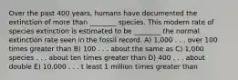 Over the past 400 years, humans have documented the extinction of more than ________ species. This modern rate of species extinction is estimated to be ________ the normal extinction rate seen in the fossil record. A) 1,000 . . . over 100 times greater than B) 100 . . . about the same as C) 1,000 species . . . about ten times greater than D) 400 . . . about double E) 10,000 . . . t least 1 million times greater than