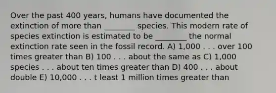 Over the past 400 years, humans have documented the extinction of more than ________ species. This modern rate of species extinction is estimated to be ________ the normal extinction rate seen in the fossil record. A) 1,000 . . . over 100 times greater than B) 100 . . . about the same as C) 1,000 species . . . about ten times greater than D) 400 . . . about double E) 10,000 . . . t least 1 million times greater than