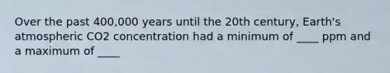 Over the past 400,000 years until the 20th century, Earth's atmospheric CO2 concentration had a minimum of ____ ppm and a maximum of ____