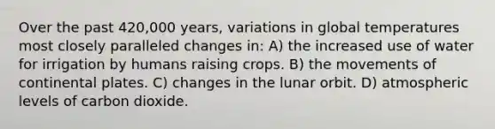 Over the past 420,000 years, variations in global temperatures most closely paralleled changes in: A) the increased use of water for irrigation by humans raising crops. B) the movements of continental plates. C) changes in the lunar orbit. D) atmospheric levels of carbon dioxide.