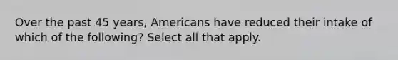 Over the past 45 years, Americans have reduced their intake of which of the following? Select all that apply.