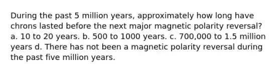 During the past 5 million years, approximately how long have chrons lasted before the next major magnetic polarity reversal? a. 10 to 20 years. b. 500 to 1000 years. c. 700,000 to 1.5 million years d. There has not been a magnetic polarity reversal during the past five million years.