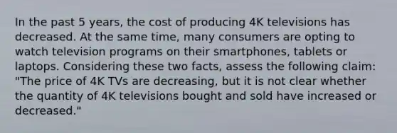 In the past 5 years, the cost of producing 4K televisions has decreased. At the same time, many consumers are opting to watch television programs on their smartphones, tablets or laptops. Considering these two facts, assess the following claim: "The price of 4K TVs are decreasing, but it is not clear whether the quantity of 4K televisions bought and sold have increased or decreased."