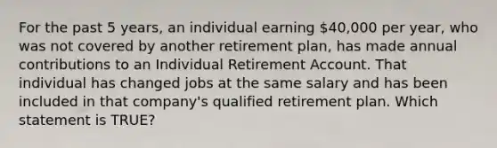 For the past 5 years, an individual earning 40,000 per year, who was not covered by another retirement plan, has made annual contributions to an Individual Retirement Account. That individual has changed jobs at the same salary and has been included in that company's qualified retirement plan. Which statement is TRUE?