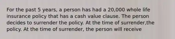 For the past 5 years, a person has had a 20,000 whole life insurance policy that has a cash value clause. The person decides to surrender the policy. At the time of surrender,the policy. At the time of surrender, the person will receive