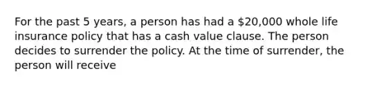 For the past 5 years, a person has had a 20,000 whole life insurance policy that has a cash value clause. The person decides to surrender the policy. At the time of surrender, the person will receive