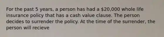 For the past 5 years, a person has had a 20,000 whole life insurance policy that has a cash value clause. The person decides to surrender the policy. At the time of the surrender, the person will recieve