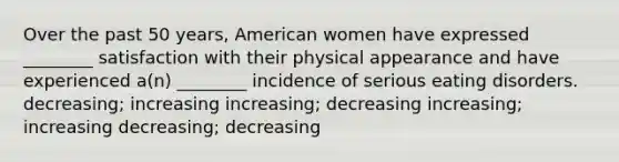 Over the past 50 years, American women have expressed ________ satisfaction with their physical appearance and have experienced a(n) ________ incidence of serious eating disorders. decreasing; increasing increasing; decreasing increasing; increasing decreasing; decreasing