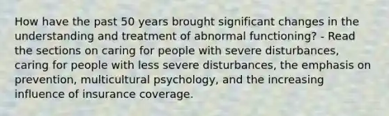 How have the past 50 years brought significant changes in the understanding and treatment of abnormal functioning? - Read the sections on caring for people with severe disturbances, caring for people with less severe disturbances, the emphasis on prevention, multicultural psychology, and the increasing influence of insurance coverage.