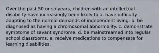 Over the past 50 or so years, children with an intellectual disability have increasingly been likely to a. have difficulty adapting to the normal demands of independent living. b. be diagnosed as having a chromosomal abnormality. c. demonstrate symptoms of savant syndrome. d. be mainstreamed into regular school classrooms. e. receive medications to compensate for learning disabilities.