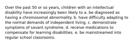 Over the past 50 or so years, children with an intellectual disability have increasingly been likely to a. be diagnosed as having a chromosomal abnormality. b. have difficulty adapting to the normal demands of independent living. c. demonstrate symptoms of savant syndrome. d. receive medications to compensate for learning disabilities. e. be mainstreamed into regular school classrooms.