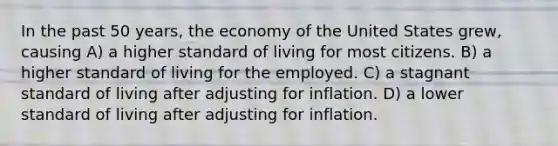 In the past 50 years, the economy of the United States grew, causing A) a higher standard of living for most citizens. B) a higher standard of living for the employed. C) a stagnant standard of living after adjusting for inflation. D) a lower standard of living after adjusting for inflation.