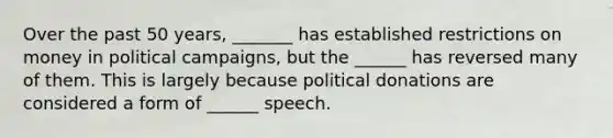 Over the past 50 years, _______ has established restrictions on money in political campaigns, but the ______ has reversed many of them. This is largely because political donations are considered a form of ______ speech.