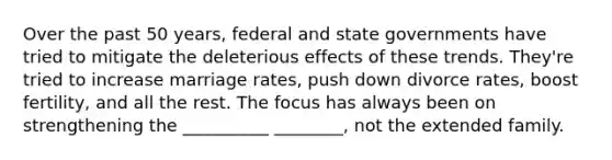 Over the past 50 years, federal and state governments have tried to mitigate the deleterious effects of these trends. They're tried to increase marriage rates, push down divorce rates, boost fertility, and all the rest. The focus has always been on strengthening the __________ ________, not the extended family.