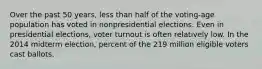 Over the past 50 years, less than half of the voting-age population has voted in nonpresidential elections. Even in presidential elections, voter turnout is often relatively low. In the 2014 midterm election, percent of the 219 million eligible voters cast ballots.