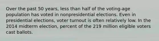 Over the past 50 years, <a href='https://www.questionai.com/knowledge/k7BtlYpAMX-less-than' class='anchor-knowledge'>less than</a> half of the voting-age population has voted in nonpresidential elections. Even in presidential elections, <a href='https://www.questionai.com/knowledge/kLGzaG1iPL-voter-turnout' class='anchor-knowledge'>voter turnout</a> is often relatively low. In the 2014 midterm election, percent of the 219 million eligible voters cast ballots.