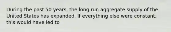 During the past 50 years, the long run aggregate supply of the United States has expanded. If everything else were constant, this would have led to