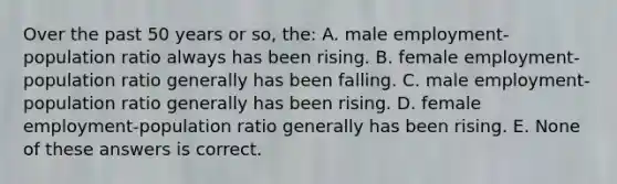 Over the past 50 years or so, the: A. male employment-population ratio always has been rising. B. female employment-population ratio generally has been falling. C. male employment-population ratio generally has been rising. D. female employment-population ratio generally has been rising. E. None of these answers is correct.