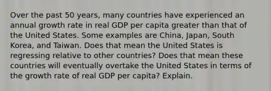 Over the past 50 years, many countries have experienced an annual growth rate in real GDP per capita greater than that of the United States. Some examples are China, Japan, South Korea, and Taiwan. Does that mean the United States is regressing relative to other countries? Does that mean these countries will eventually overtake the United States in terms of the growth rate of real GDP per capita? Explain.