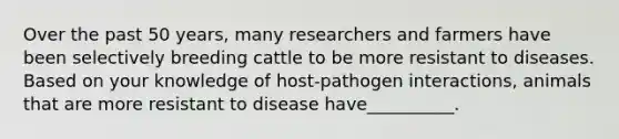 Over the past 50 years, many researchers and farmers have been selectively breeding cattle to be more resistant to diseases. Based on your knowledge of host-pathogen interactions, animals that are more resistant to disease have__________.