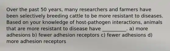 Over the past 50 years, many researchers and farmers have been selectively breeding cattle to be more resistant to diseases. Based on your knowledge of host-pathogen interactions, animals that are more resistant to disease have __________. a) more adhesions b) fewer adhesion receptors c) fewer adhesions d) more adhesion receptors