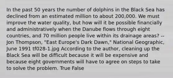 In the past 50 years the number of dolphins in the Black Sea has declined from an estimated million to about 200,000. We must improve the water quality, but how will it be possible financially and administratively when the Danube flows through eight countries, and 70 million people live within its drainage areas? --Jon Thompson, "East Europe's Dark Dawn," National Geographic, June 1991 tf028-1.jpg According to the author, cleaning up the Black Sea will be difficult because it will be expensive and because eight governments will have to agree on steps to take to solve the problem. True False