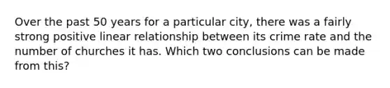 Over the past 50 years for a particular city, there was a fairly strong positive linear relationship between its crime rate and the number of churches it has. Which two conclusions can be made from this?