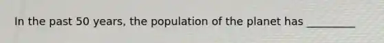 In the past 50 years, the population of the planet has _________