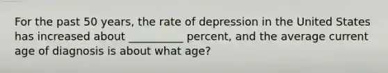 For the past 50 years, the rate of depression in the United States has increased about __________ percent, and the average current age of diagnosis is about what age?