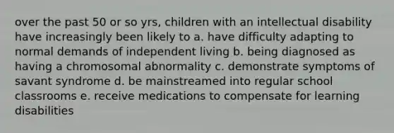 over the past 50 or so yrs, children with an intellectual disability have increasingly been likely to a. have difficulty adapting to normal demands of independent living b. being diagnosed as having a chromosomal abnormality c. demonstrate symptoms of savant syndrome d. be mainstreamed into regular school classrooms e. receive medications to compensate for learning disabilities