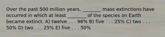 Over the past 500 million years, ________ mass extinctions have occurred in which at least ________ of the species on Earth became extinct. A) twelve . . . 96% B) five . . . 25% C) two . . . 50% D) two . . . 25% E) five . . . 50%