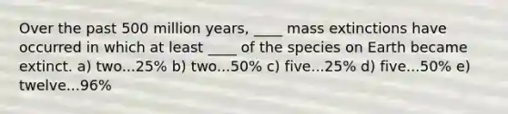 Over the past 500 million years, ____ mass extinctions have occurred in which at least ____ of the species on Earth became extinct. a) two...25% b) two...50% c) five...25% d) five...50% e) twelve...96%