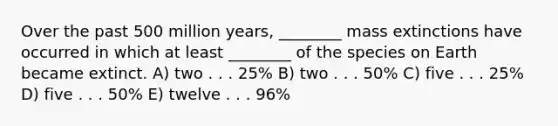 Over the past 500 million years, ________ mass extinctions have occurred in which at least ________ of the species on Earth became extinct. A) two . . . 25% B) two . . . 50% C) five . . . 25% D) five . . . 50% E) twelve . . . 96%