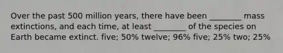 Over the past 500 million years, there have been ________ mass extinctions, and each time, at least ________ of the species on Earth became extinct. five; 50% twelve; 96% five; 25% two; 25%