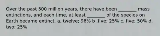 Over the past 500 million years, there have been ________ mass extinctions, and each time, at least ________ of the species on Earth became extinct. a. twelve; 96% b .five; 25% c. five; 50% d. two; 25%