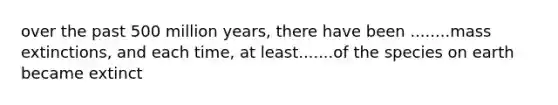 over the past 500 million years, there have been ........mass extinctions, and each time, at least.......of the species on earth became extinct