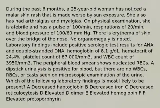 During the past 6 months, a 25-year-old woman has noticed a malar skin rash that is made worse by sun exposure. She also has had arthralgias and myalgias. On physical examination, she is afebrile and has a pulse of 100/min, respirations of 20/min, and blood pressure of 100/60 mm Hg. There is erythema of skin over the bridge of the nose. No organomegaly is noted. Laboratory findings include positive serologic test results for ANA and double-stranded DNA, hemoglobin of 8.1 g/dL, hematocrit of 24.4%, platelet count of 87,000/mm3, and WBC count of 3950/mm3. The peripheral blood smear shows nucleated RBCs. A dipstick urinalysis is positive for blood, but there are no WBCs, RBCs, or casts seen on microscopic examination of the urine. Which of the following laboratory findings is most likely to be present? A Decreased haptoglobin B Decreased iron C Decreased reticulocytosis D Elevated D dimer E Elevated hemoglobin F F Elevated protoporphyrin