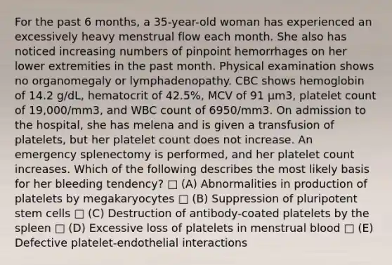 For the past 6 months, a 35-year-old woman has experienced an excessively heavy menstrual flow each month. She also has noticed increasing numbers of pinpoint hemorrhages on her lower extremities in the past month. Physical examination shows no organomegaly or lymphadenopathy. CBC shows hemoglobin of 14.2 g/dL, hematocrit of 42.5%, MCV of 91 μm3, platelet count of 19,000/mm3, and WBC count of 6950/mm3. On admission to the hospital, she has melena and is given a transfusion of platelets, but her platelet count does not increase. An emergency splenectomy is performed, and her platelet count increases. Which of the following describes the most likely basis for her bleeding tendency? □ (A) Abnormalities in production of platelets by megakaryocytes □ (B) Suppression of pluripotent stem cells □ (C) Destruction of antibody-coated platelets by the spleen □ (D) Excessive loss of platelets in menstrual blood □ (E) Defective platelet-endothelial interactions