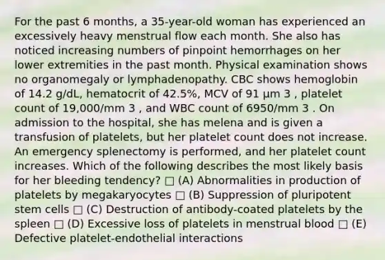 For the past 6 months, a 35-year-old woman has experienced an excessively heavy menstrual flow each month. She also has noticed increasing numbers of pinpoint hemorrhages on her lower extremities in the past month. Physical examination shows no organomegaly or lymphadenopathy. CBC shows hemoglobin of 14.2 g/dL, hematocrit of 42.5%, MCV of 91 μm 3 , platelet count of 19,000/mm 3 , and WBC count of 6950/mm 3 . On admission to the hospital, she has melena and is given a transfusion of platelets, but her platelet count does not increase. An emergency splenectomy is performed, and her platelet count increases. Which of the following describes the most likely basis for her bleeding tendency? □ (A) Abnormalities in production of platelets by megakaryocytes □ (B) Suppression of pluripotent stem cells □ (C) Destruction of antibody-coated platelets by the spleen □ (D) Excessive loss of platelets in menstrual blood □ (E) Defective platelet-endothelial interactions