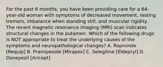 For the past 6 months, you have been providing care for a 64-year-old woman with symptoms of decreased movement, resting tremors, imbalance when standing still, and muscular rigidity. The recent magnetic resonance imaging (MRI) scan indicates structural changes in the putamen. Which of the following drugs is NOT appropriate to treat the underlying causes of the symptoms and neuropathological changes? A. Ropinirole [Requip] B. Pramipexole [Mirapex] C. Selegiline [Eldepryl] D. Donepezil [Aricept]