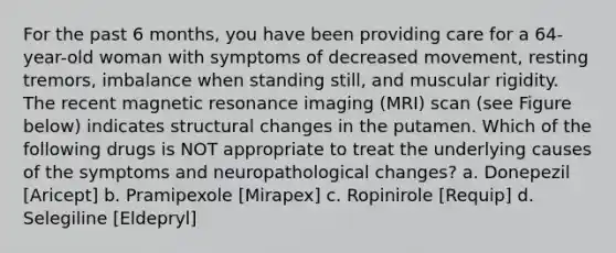 For the past 6 months, you have been providing care for a 64-year-old woman with symptoms of decreased movement, resting tremors, imbalance when standing still, and muscular rigidity. The recent magnetic resonance imaging (MRI) scan (see Figure below) indicates structural changes in the putamen. Which of the following drugs is NOT appropriate to treat the underlying causes of the symptoms and neuropathological changes? a. Donepezil [Aricept] b. Pramipexole [Mirapex] c. Ropinirole [Requip] d. Selegiline [Eldepryl]