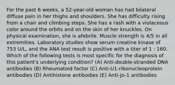 For the past 6 weeks, a 52-year-old woman has had bilateral diffuse pain in her thighs and shoulders. She has difficulty rising from a chair and climbing steps. She has a rash with a violaceous color around the orbits and on the skin of her knuckles. On physical examination, she is afebrile. Muscle strength is 4/5 in all extremities. Laboratory studies show serum creatine kinase of 753 U/L, and the ANA test result is positive with a titer of 1 : 160. Which of the following tests is most specific for the diagnosis of this patient's underlying condition? (A) Anti-double-stranded DNA antibodies (B) Rheumatoid factor (C) Anti-U1-ribonucleoprotein antibodies (D) Antihistone antibodies (E) Anti-Jo-1 antibodies