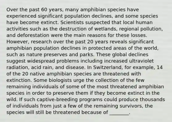 Over the past 60 years, many amphibian species have experienced significant population declines, and some species have become extinct. Scientists suspected that local human activities such as the destruction of wetlands, regional pollution, and deforestation were the main reasons for these losses. However, research over the past 20 years reveals significant amphibian population declines in protected areas of the world, such as nature preserves and parks. These global declines suggest widespread problems including increased ultraviolet radiation, acid rain, and disease. In Switzerland, for example, 14 of the 20 native amphibian species are threatened with extinction. Some biologists urge the collection of the few remaining individuals of some of the most threatened amphibian species in order to preserve them if they become extinct in the wild. If such captive-breeding programs could produce thousands of individuals from just a few of the remaining survivors, the species will still be threatened because of ________.