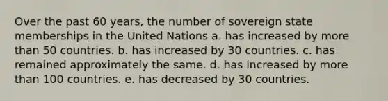 Over the past 60 years, the number of sovereign state memberships in the United Nations a. has increased by more than 50 countries. b. has increased by 30 countries. c. has remained approximately the same. d. has increased by more than 100 countries. e. has decreased by 30 countries.