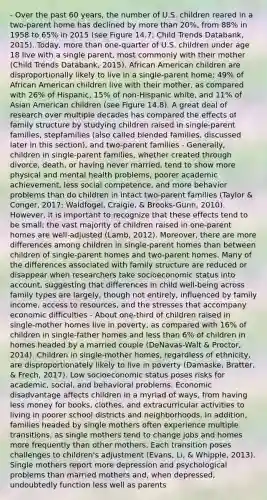 - Over the past 60 years, the number of U.S. children reared in a two-parent home has declined by more than 20%, from 88% in 1958 to 65% in 2015 (see Figure 14.7; Child Trends Databank, 2015). Today, more than one-quarter of U.S. children under age 18 live with a single parent, most commonly with their mother (Child Trends Databank, 2015). African American children are disproportionally likely to live in a single-parent home; 49% of African American children live with their mother, as compared with 26% of Hispanic, 15% of non-Hispanic white, and 11% of Asian American children (see Figure 14.8). A great deal of research over multiple decades has compared the effects of family structure by studying children raised in single-parent families, stepfamilies (also called blended families, discussed later in this section), and two-parent families - Generally, children in single-parent families, whether created through divorce, death, or having never married, tend to show more physical and mental health problems, poorer academic achievement, less social competence, and more behavior problems than do children in intact two-parent families (Taylor & Conger, 2017; Waldfogel, Craigie, & Brooks-Gunn, 2010). However, it is important to recognize that these effects tend to be small; the vast majority of children raised in one-parent homes are well-adjusted (Lamb, 2012). Moreover, there are more differences among children in single-parent homes than between children of single-parent homes and two-parent homes. Many of the differences associated with family structure are reduced or disappear when researchers take socioeconomic status into account, suggesting that differences in child well-being across family types are largely, though not entirely, influenced by family income, access to resources, and the stresses that accompany economic difficulties - About one-third of children raised in single-mother homes live in poverty, as compared with 16% of children in single-father homes and less than 6% of children in homes headed by a married couple (DeNavas-Walt & Proctor, 2014). Children in single-mother homes, regardless of ethnicity, are disproportionately likely to live in poverty (Damaske, Bratter, & Frech, 2017). Low socioeconomic status poses risks for academic, social, and behavioral problems. Economic disadvantage affects children in a myriad of ways, from having less money for books, clothes, and extracurricular activities to living in poorer school districts and neighborhoods. In addition, families headed by single mothers often experience multiple transitions, as single mothers tend to change jobs and homes more frequently than other mothers. Each transition poses challenges to children's adjustment (Evans, Li, & Whipple, 2013). Single mothers report more depression and psychological problems than married mothers and, when depressed, undoubtedly function less well as parents