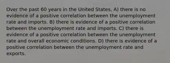 Over the past 60 years in the United States, A) there is no evidence of a positive correlation between the <a href='https://www.questionai.com/knowledge/kh7PJ5HsOk-unemployment-rate' class='anchor-knowledge'>unemployment rate</a> and imports. B) there is evidence of a positive correlation between the unemployment rate and imports. C) there is evidence of a positive correlation between the unemployment rate and overall economic conditions. D) there is evidence of a positive correlation between the unemployment rate and exports.