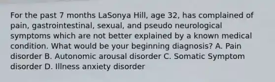 For the past 7 months LaSonya Hill, age 32, has complained of pain, gastrointestinal, sexual, and pseudo neurological symptoms which are not better explained by a known medical condition. What would be your beginning diagnosis? A. Pain disorder B. Autonomic arousal disorder C. Somatic Symptom disorder D. Illness anxiety disorder