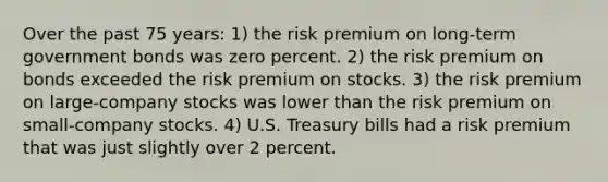 Over the past 75 years: 1) the risk premium on long-term government bonds was zero percent. 2) the risk premium on bonds exceeded the risk premium on stocks. 3) the risk premium on large-company stocks was lower than the risk premium on small-company stocks. 4) U.S. Treasury bills had a risk premium that was just slightly over 2 percent.