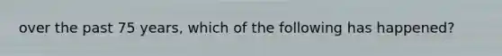 over the past 75 years, which of the following has happened?
